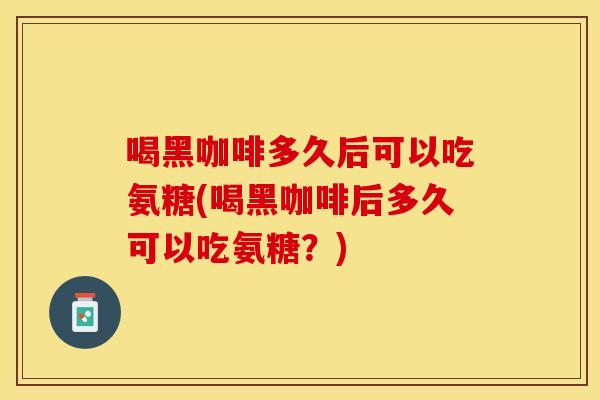 喝黑咖啡多久后可以吃氨糖(喝黑咖啡后多久可以吃氨糖？)