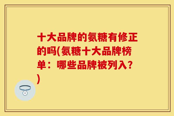 十大品牌的氨糖有修正的吗(氨糖十大品牌榜单：哪些品牌被列入？)