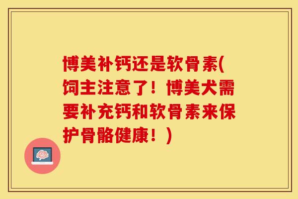 博美补钙还是软骨素(饲主注意了！博美犬需要补充钙和软骨素来保护骨骼健康！)