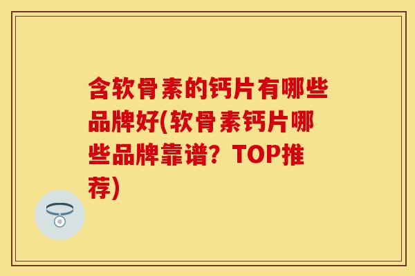 含软骨素的钙片有哪些品牌好(软骨素钙片哪些品牌靠谱？TOP推荐)