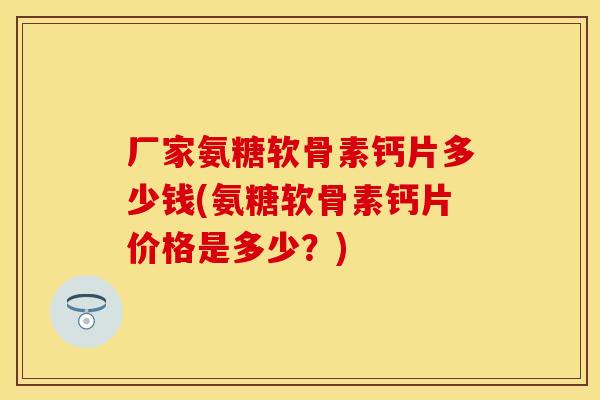 厂家氨糖软骨素钙片多少钱(氨糖软骨素钙片价格是多少？)