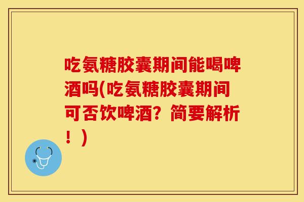吃氨糖胶囊期间能喝啤酒吗(吃氨糖胶囊期间可否饮啤酒？简要解析！)