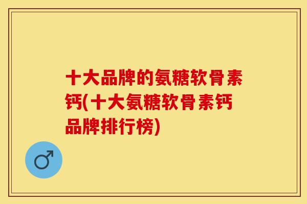 十大品牌的氨糖软骨素钙(十大氨糖软骨素钙品牌排行榜)