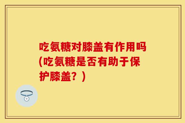吃氨糖对膝盖有作用吗(吃氨糖是否有助于保护膝盖？)