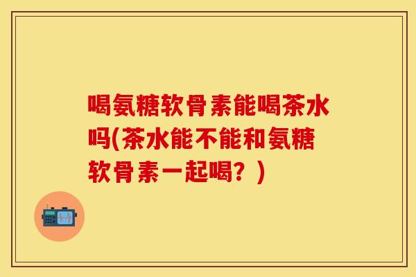 喝氨糖软骨素能喝茶水吗(茶水能不能和氨糖软骨素一起喝?) 喝氨糖软骨素能喝茶水吗(茶水能不能和氨糖软骨素一起喝?)