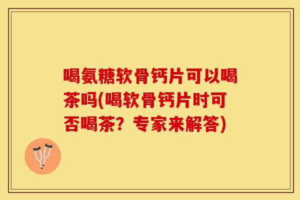 喝氨糖软骨钙片可以喝茶吗(喝软骨钙片时可否喝茶？专家来解答)