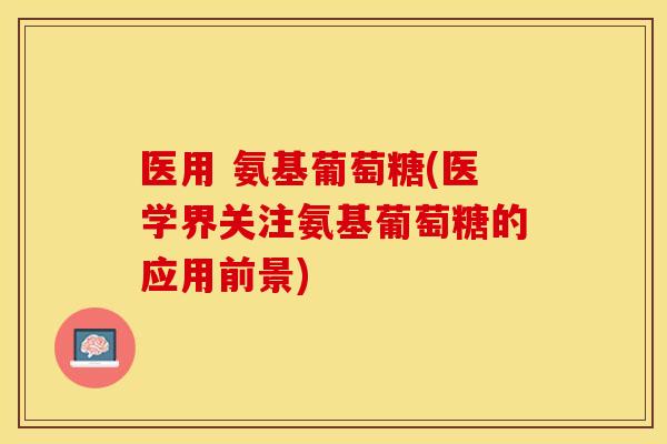 医用 氨基葡萄糖(医学界关注氨基葡萄糖的应用前景)