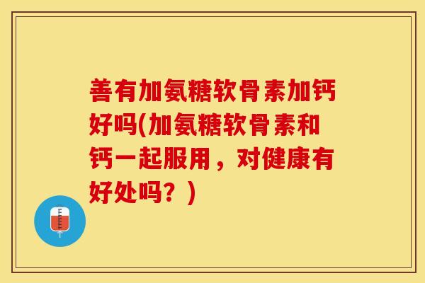 善有加氨糖软骨素加钙好吗(加氨糖软骨素和钙一起服用，对健康有好处吗？)