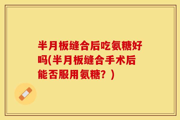 半月板缝合后吃氨糖好吗(半月板缝合手术后能否服用氨糖？)