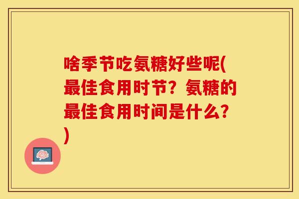 啥季节吃氨糖好些呢(佳食用时节?氨糖的佳食用时间是什么?) 啥季节吃氨糖好些呢(佳食用时节?氨糖的佳食用时间是什么?)