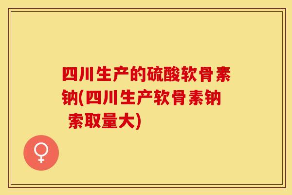 四川生产的硫酸软骨素钠(四川生产软骨素钠 索取量大)