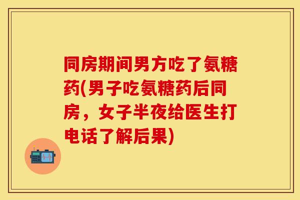 同房期间男方吃了氨糖药(男子吃氨糖药后同房，女子半夜给医生打电话了解后果)