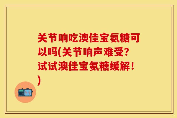关节响吃澳佳宝氨糖可以吗(关节响声难受？试试澳佳宝氨糖缓解！)