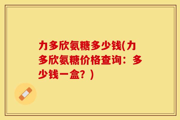 力多欣氨糖多少钱(力多欣氨糖价格查询：多少钱一盒？)