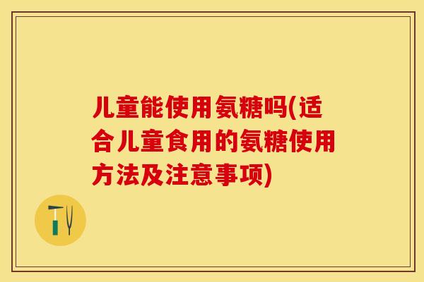 儿童能使用氨糖吗(适合儿童食用的氨糖使用方法及注意事项)