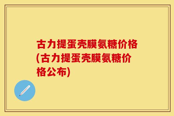 古力提蛋壳膜氨糖价格(古力提蛋壳膜氨糖价格公布)