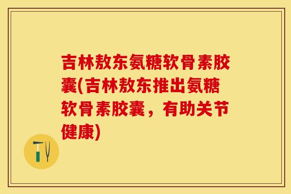 吉林敖东氨糖软骨素胶囊(吉林敖东推出氨糖软骨素胶囊，有助关节健康)