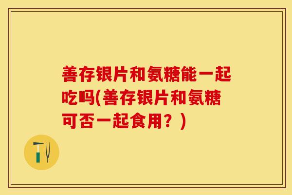 善存银片和氨糖能一起吃吗(善存银片和氨糖可否一起食用？)