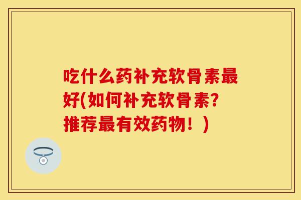 吃什么药补充软骨素最好(如何补充软骨素？推荐最有效药物！)