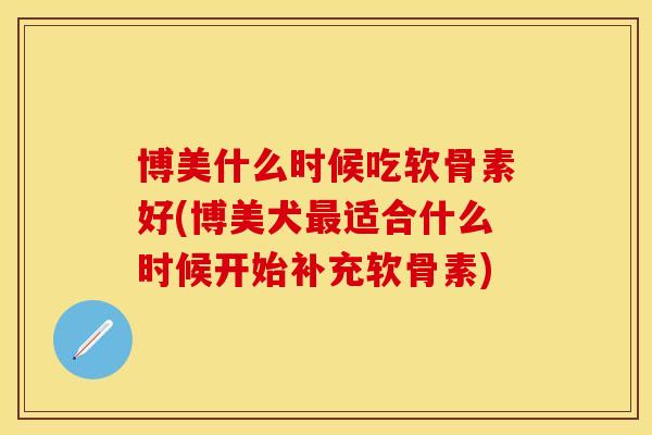 博美什么时候吃软骨素好(博美犬最适合什么时候开始补充软骨素)