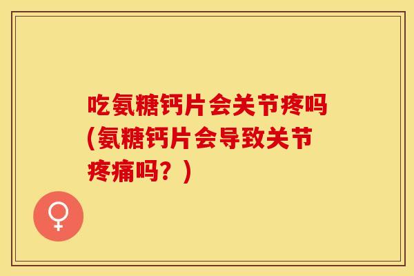 吃氨糖钙片会关节疼吗(氨糖钙片会导致关节疼痛吗？)