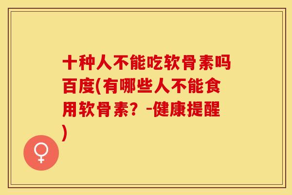 十种人不能吃软骨素吗百度(有哪些人不能食用软骨素？-健康提醒)