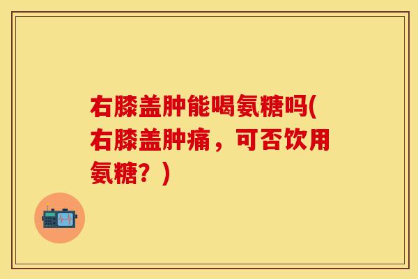 右膝盖肿能喝氨糖吗(右膝盖肿痛，可否饮用氨糖？)