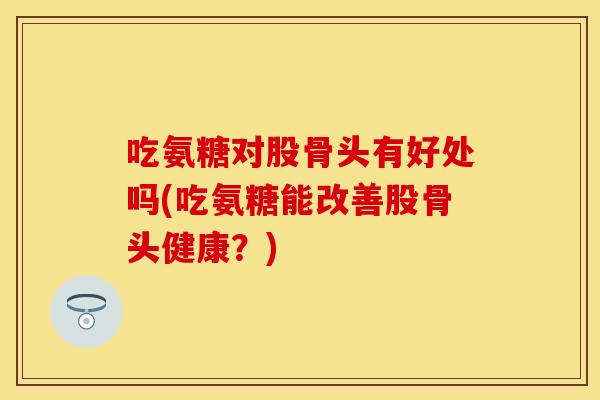 吃氨糖对股骨头有好处吗(吃氨糖能改善股骨头健康？)