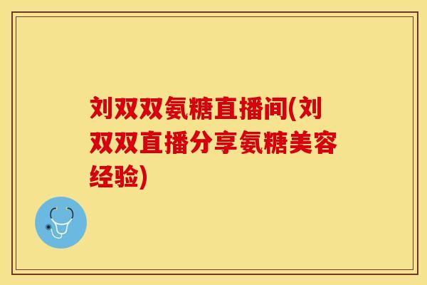 刘双双氨糖直播间(刘双双直播分享氨糖美容经验)