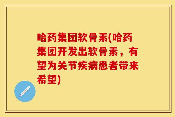 哈药集团软骨素(哈药集团开发出软骨素，有望为关节患者带来希望)