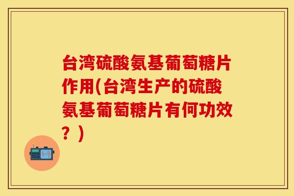台湾硫酸氨基葡萄糖片作用(台湾生产的硫酸氨基葡萄糖片有何功效？)