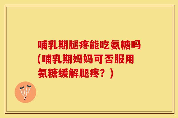 哺乳期腿疼能吃氨糖吗(哺乳期妈妈可否服用氨糖缓解腿疼？)