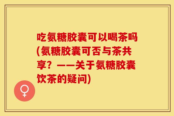 吃氨糖胶囊可以喝茶吗(氨糖胶囊可否与茶共享？——关于氨糖胶囊饮茶的疑问)