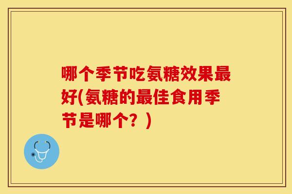 哪个季节吃氨糖效果好(氨糖的佳食用季节是哪个?) 哪个季节吃氨糖效果好(氨糖的佳食用季节是哪个?)