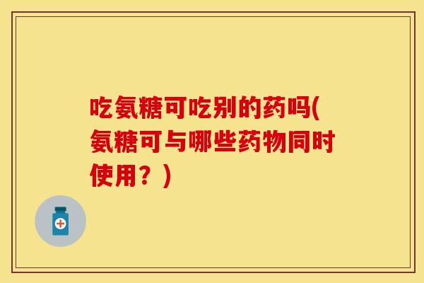 吃氨糖可吃别的药吗(氨糖可与哪些同时使用？)
