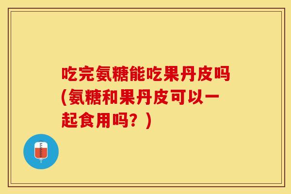 吃完氨糖能吃果丹皮吗(氨糖和果丹皮可以一起食用吗？)