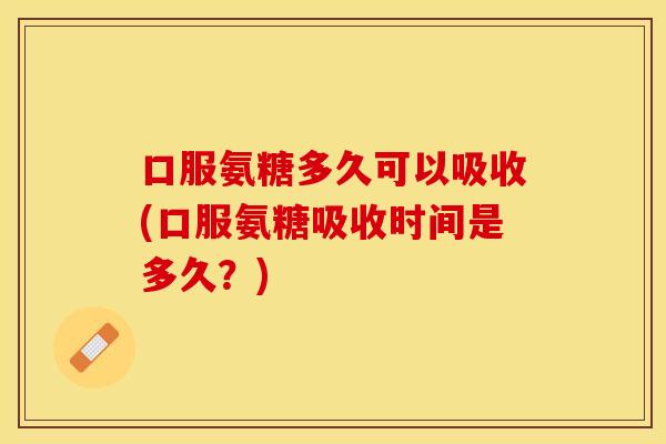 口服氨糖多久可以吸收(口服氨糖吸收时间是多久？)