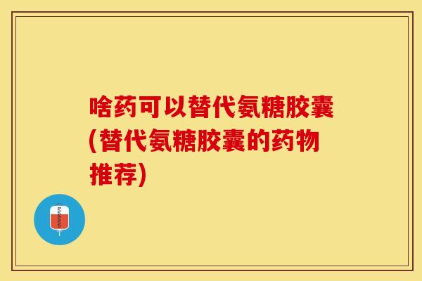啥药可以替代氨糖胶囊(替代氨糖胶囊的药物推荐)