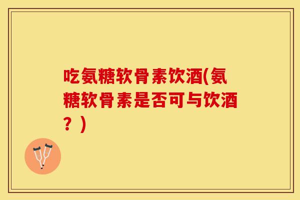 吃氨糖软骨素饮酒(氨糖软骨素是否可与饮酒？)