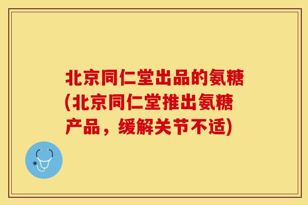 北京同仁堂出品的氨糖(北京同仁堂推出氨糖产品，缓解关节不适)