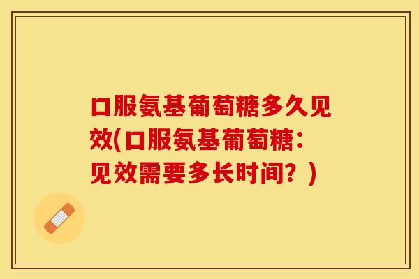 口服氨基葡萄糖多久见效(口服氨基葡萄糖：见效需要多长时间？)