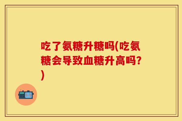 吃了氨糖升糖吗(吃氨糖会导致升高吗?) 吃了氨糖升糖吗(吃氨糖会导致升高吗?)