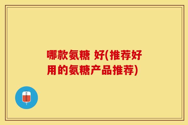 哪款氨糖 好(推荐好用的氨糖产品推荐)