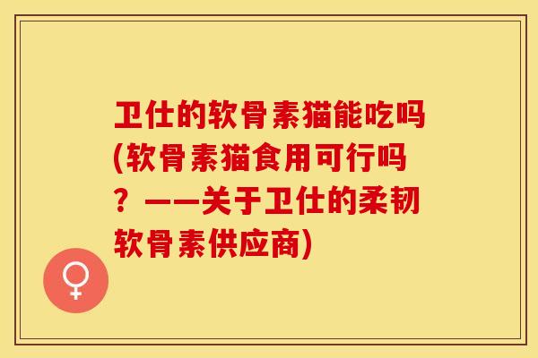 卫仕的软骨素猫能吃吗(软骨素猫食用可行吗？——关于卫仕的柔韧软骨素供应商)