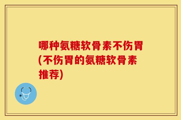 哪种氨糖软骨素不伤胃(不伤胃的氨糖软骨素推荐) 哪种氨糖软骨素不伤胃(不伤胃的氨糖软骨素推荐)