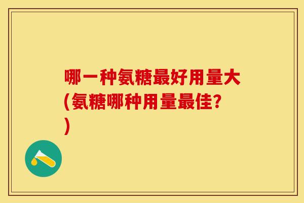 哪一种氨糖最好用量大(氨糖哪种用量最佳？)