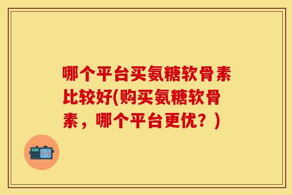 哪个平台买氨糖软骨素比较好(购买氨糖软骨素,哪个平台更优?) 哪个平台买氨糖软骨素比较好(购买氨糖软骨素,哪个平台更优?)