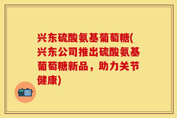 兴东硫酸氨基葡萄糖(兴东公司推出硫酸氨基葡萄糖新品，助力关节健康)