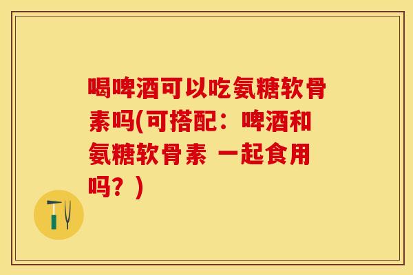 喝啤酒可以吃氨糖软骨素吗(可搭配：啤酒和氨糖软骨素 一起食用吗？)