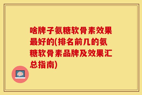 啥牌子氨糖软骨素效果最好的(排名前几的氨糖软骨素品牌及效果汇总指南)